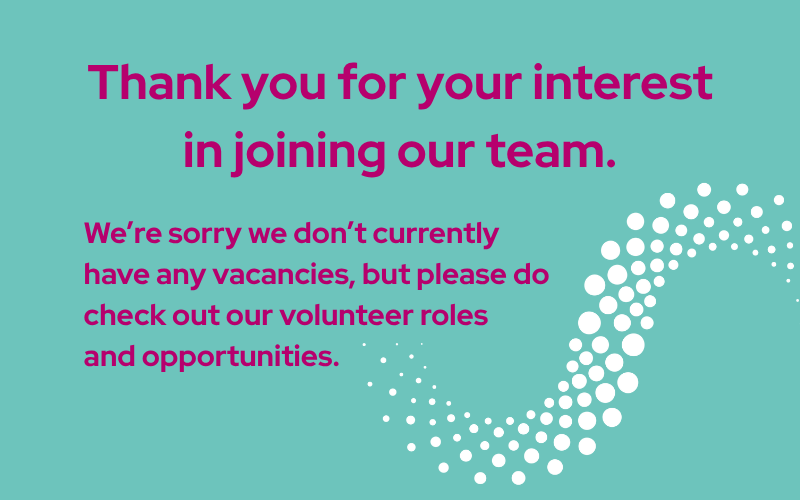 Image saying Thank you for your interest in joining our team. We're sorry we don't currently have any vacancies but please do check out our volunteer roles and opportunities, written in pink writing on a pale green background