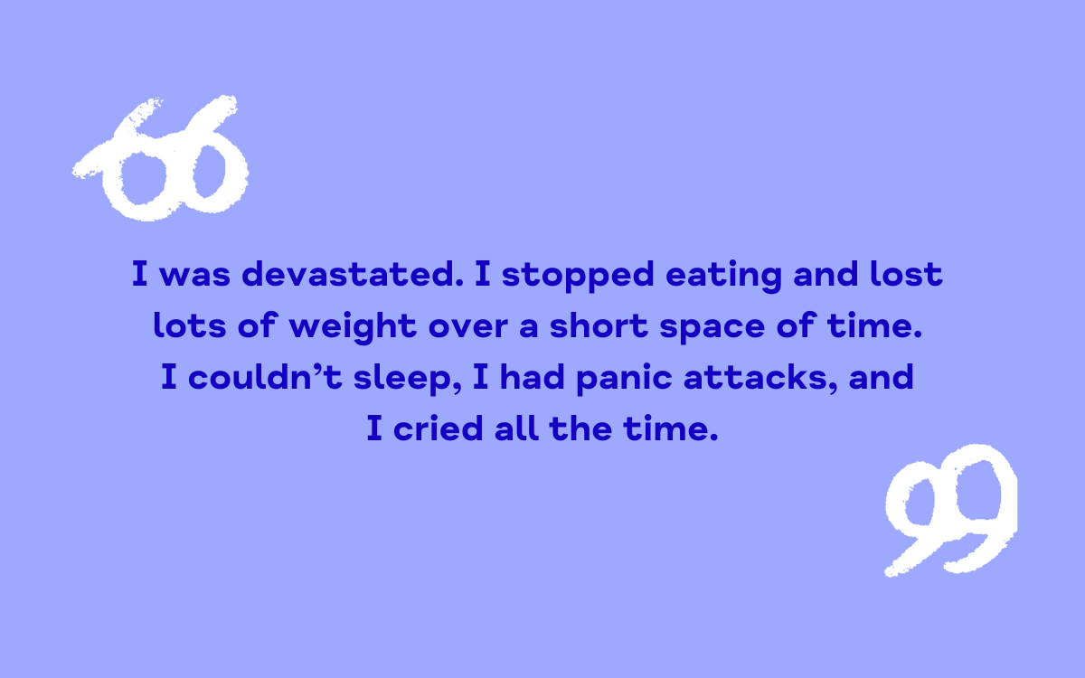 I was devastated. I stopped eating and lost lots of weight over a short space of time. I couldn’t sleep, I had panic attacks, and I cried all the time.
