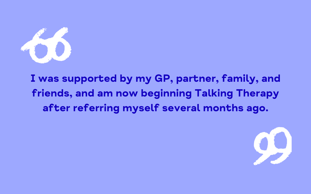 I was supported by my GP, partner, family, and friends, and am now beginning Talking Therapy after referring myself several months ago.