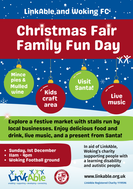 "Flyer for LinkAble and Woking FC's Christmas Fair Family Fun Day. The event takes place on Sunday, 1st December from 11 AM to 4 PM at Woking Football Ground. Features include mince pies and mulled wine, a kids' craft area, a visit from Santa, and live music. The flyer highlights that the event supports LinkAble, a Woking charity helping individuals with learning disabilities and autism. Additional details encourage attendees to explore a festive market with stalls run by local busines