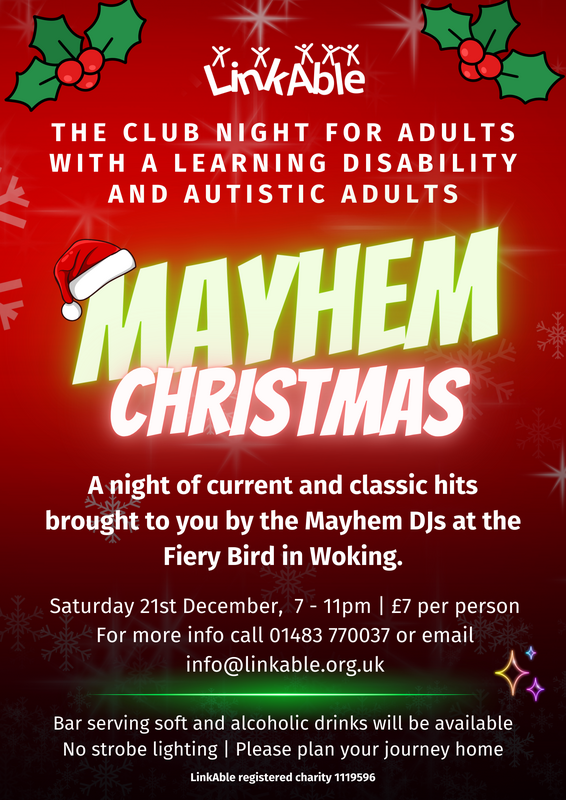 "LinkAble Mayhem Christmas event flyer. Text reads: 'The club night for adults with a learning disability and autistic adults. Mayhem Christmas. A night of current and classic hits brought to you by the Mayhem DJs at the Fiery Bird in Woking. Saturday 21st December, 7 - 11pm | £7 per person. For more info call 01483 770037 or email info@linkable.org.uk. Bar serving soft and alcoholic drinks will be available. No strobe lighting | Please plan your journey home.' Flyer decorated with holly, a Santa hat, and snowflakes."