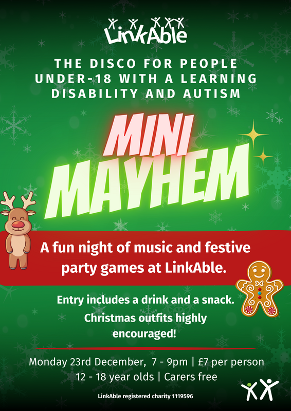  "Flyer for LinkAble's Mini Mayhem event: a festive disco for people under 18 with learning disabilities and autism. The event includes music, party games, a drink, and a snack. Christmas outfits are encouraged. Date: Monday, December 23rd, from 7-9 pm. Entry fee: £7 per person for ages 12-18; carers attend free. Flyer features a green background with snowflakes, a reindeer, and a gingerbread figure."