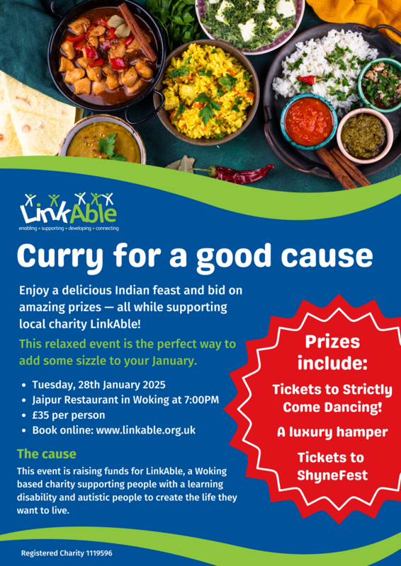 Alt Text:  A colorful event flyer for “Curry for a Good Cause” hosted by LinkAble. The top half shows an assortment of Indian dishes, including curry, rice, naan bread, and chutneys on a dark green background.  The lower half of the flyer has a blue and green color scheme with the event title: “Curry for a good cause.” Below, white text invites attendees to enjoy a delicious Indian feast, bid on prizes, and support the charity LinkAble. It highlights the relaxed atmosphere and promises to add sparkle to January.  Event details:  Date: Tuesday, 28th January 2025 Time: 7:00 PM Location: Jaipur Restaurant, Woking Price: £35 per person Booking: www.linkable.org.uk A red starburst shape lists prizes, including:  Tickets to Strictly Come Dancing! A luxury hamper Tickets to ShyneFest