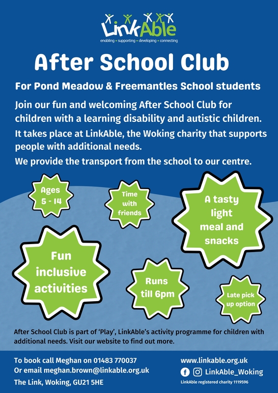  This flyer promotes LinkAble's After School Club for Pond Meadow and Freemantles School students. It offers a welcoming environment for children with learning disabilities and autism.  Key Details:  Ages: 5 - 14 Activities: Fun, inclusive, and social Hours: Runs until 6 PM, with a late pick-up option Perks: Tasty light meal and snacks provided Transport: Provided from school to the centre Contact:  Call 01483 770037 Email: meghan.brown@linkable.org.uk Website: www.linkable.org.uk