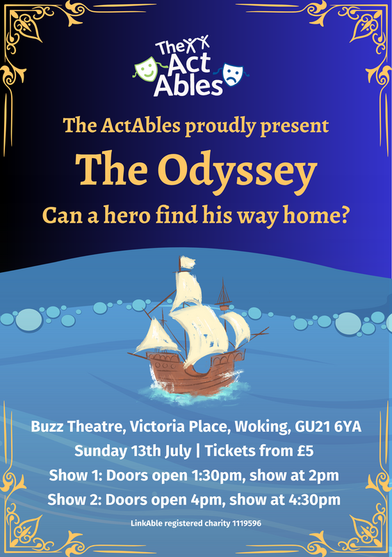 Poster for The ActAbles’ performance of “The Odyssey” with the tagline “Can a hero find his way home?” Shows a sailing ship on the ocean. Event at Buzz Theatre, Woking, on Sunday 13th July. Tickets from £5. Show 1 at 2pm (doors 1:30pm), Show 2 at 4:30pm (doors 4pm). Hosted by LinkAble charity.