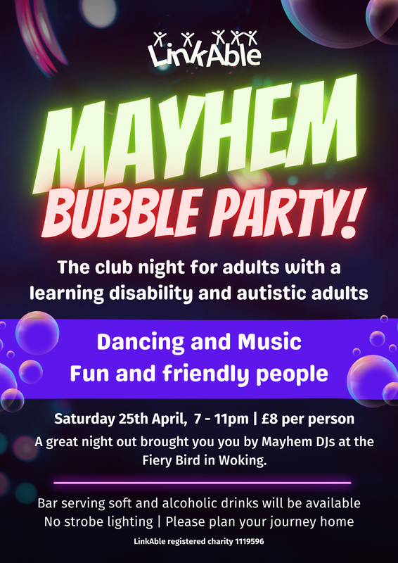 Colorful poster for “Mayhem Bubble Party!” by LinkAble. A club night for adults with a learning disability and autistic adults. The event features dancing, music, and a fun, friendly atmosphere. It takes place on Saturday 25th April from 7–11pm, costing £8 per person, at the Fiery Bird in Woking with Mayhem DJs. A bar serving soft and alcoholic drinks will be available. No strobe lighting. Attendees are asked to plan their journey home.